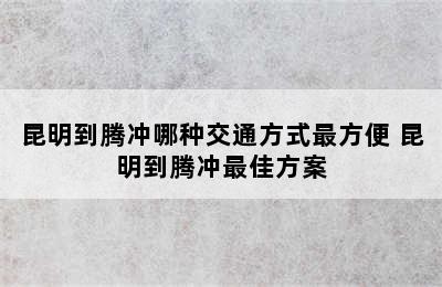 昆明到腾冲哪种交通方式最方便 昆明到腾冲最佳方案